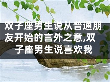 双子座男生说从普通朋友开始的言外之意,双子座男生说喜欢我
