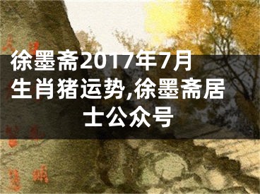 徐墨斋2017年7月生肖猪运势,徐墨斋居士公众号