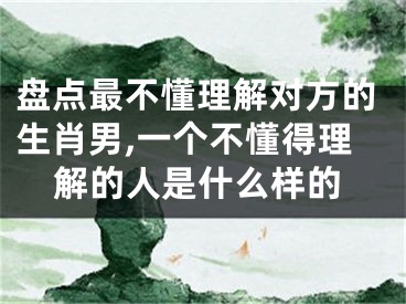 盘点最不懂理解对方的生肖男,一个不懂得理解的人是什么样的