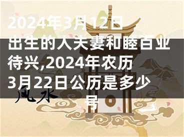 2024年3月12日出生的人夫妻和睦百业待兴,2024年农历3月22日公历是多少号