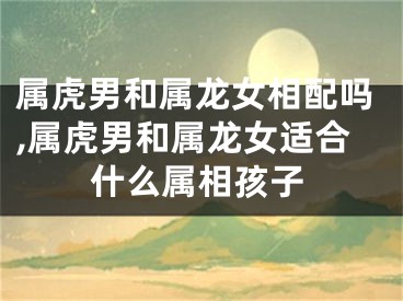 属虎男和属龙女相配吗,属虎男和属龙女适合什么属相孩子
