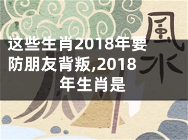 这些生肖2018年要防朋友背叛,2018年生肖是