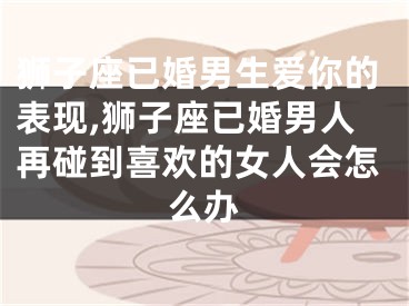 狮子座已婚男生爱你的表现,狮子座已婚男人再碰到喜欢的女人会怎么办