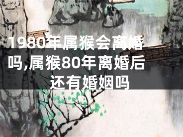 1980年属猴会离婚吗,属猴80年离婚后还有婚姻吗