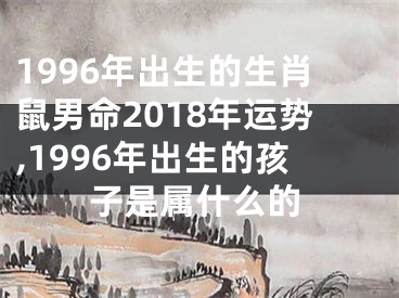 1996年出生的生肖鼠男命2018年运势,1996年出生的孩子是属什么的