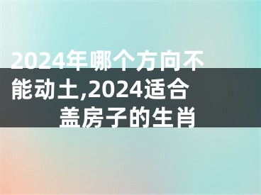 2024年哪个方向不能动土,2024适合盖房子的生肖