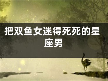 把双鱼女迷得死死的星座男