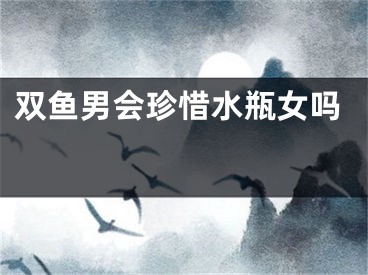 双鱼男会珍惜水瓶女吗 