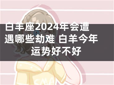 白羊座2024年会遭遇哪些劫难 白羊今年运势好不好