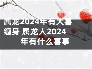 属龙2024年有大喜缠身 属龙人2024年有什么喜事