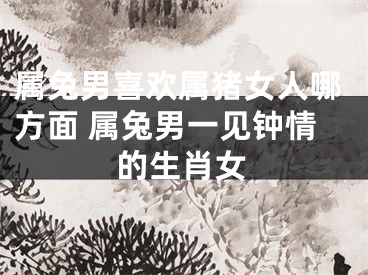 属兔男喜欢属猪女人哪方面 属兔男一见钟情的生肖女