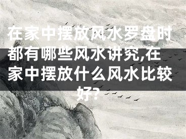 在家中摆放风水罗盘时都有哪些风水讲究,在家中摆放什么风水比较好?
