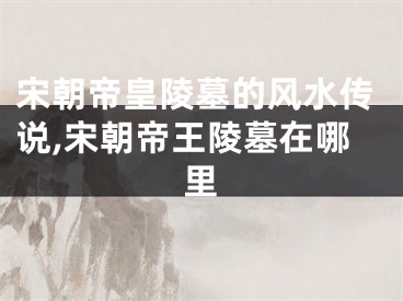 宋朝帝皇陵墓的风水传说,宋朝帝王陵墓在哪里