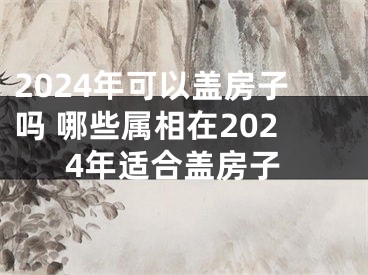 2024年可以盖房子吗 哪些属相在2024年适合盖房子