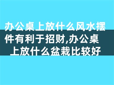 办公桌上放什么风水摆件有利于招财,办公桌上放什么盆栽比较好