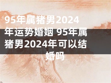 95年属猪男2024年运势婚姻 95年属猪男2024年可以结婚吗