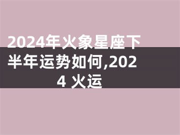 2024年火象星座下半年运势如何,2024 火运