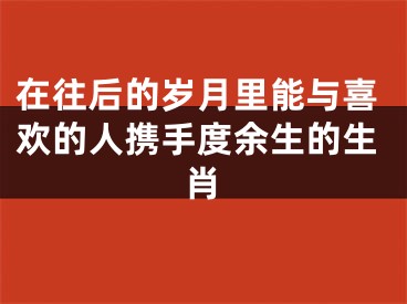 在往后的岁月里能与喜欢的人携手度余生的生肖