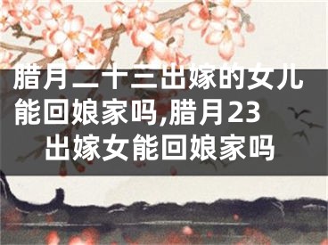 腊月二十三出嫁的女儿能回娘家吗,腊月23出嫁女能回娘家吗