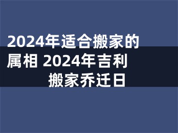 2024年适合搬家的属相 2024年吉利搬家乔迁日