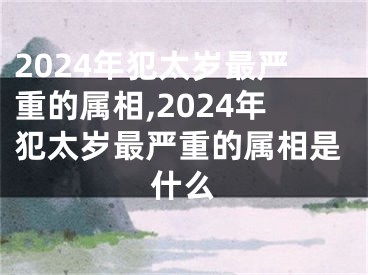 2024年犯太岁最严重的属相,2024年犯太岁最严重的属相是什么