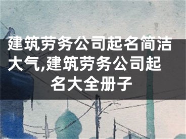 建筑劳务公司起名简洁大气,建筑劳务公司起名大全册子