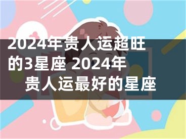 2024年贵人运超旺的3星座 2024年贵人运最好的星座