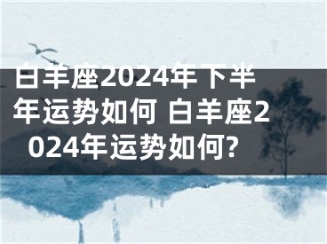 白羊座2024年下半年运势如何 白羊座2024年运势如何?