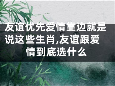 友谊优先爱情靠边就是说这些生肖,友谊跟爱情到底选什么