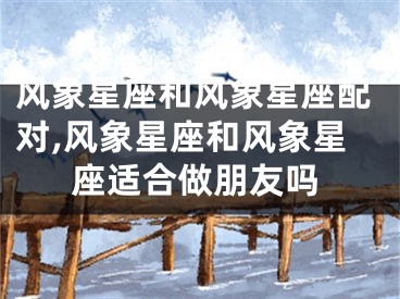 风象星座和风象星座配对,风象星座和风象星座适合做朋友吗