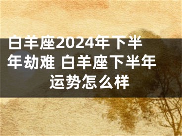 白羊座2024年下半年劫难 白羊座下半年运势怎么样