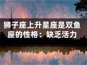 狮子座上升星座是双鱼座的性格：缺乏活力