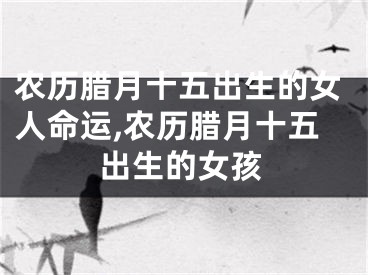 农历腊月十五出生的女人命运,农历腊月十五出生的女孩