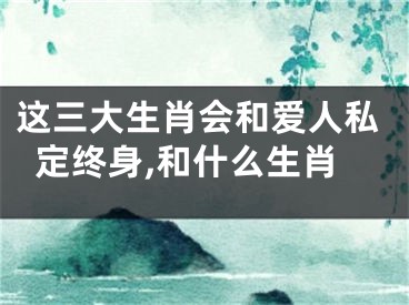 这三大生肖会和爱人私定终身,和什么生肖