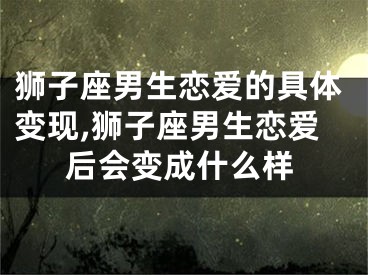 狮子座男生恋爱的具体变现,狮子座男生恋爱后会变成什么样