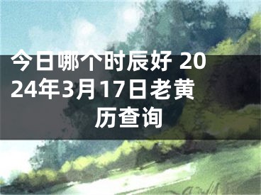 今日哪个时辰好 2024年3月17日老黄历查询