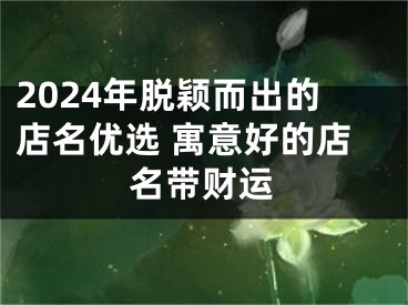 2024年脱颖而出的店名优选 寓意好的店名带财运