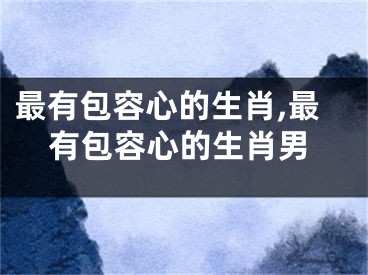 最有包容心的生肖,最有包容心的生肖男