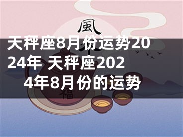 天秤座8月份运势2024年 天秤座2024年8月份的运势