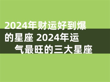 2024年财运好到爆的星座 2024年运气最旺的三大星座