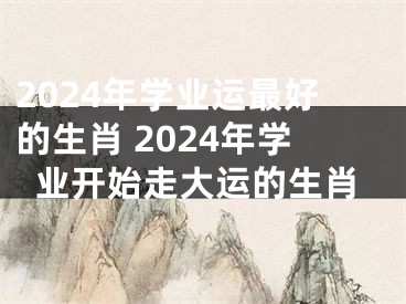 2024年学业运最好的生肖 2024年学业开始走大运的生肖