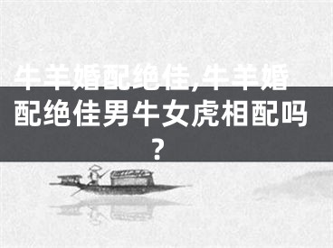 牛羊婚配绝佳,牛羊婚配绝佳男牛女虎相配吗?