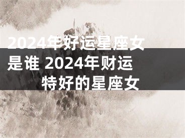2024年好运星座女是谁 2024年财运特好的星座女