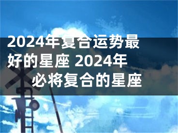 2024年复合运势最好的星座 2024年必将复合的星座