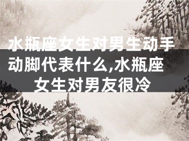 水瓶座女生对男生动手动脚代表什么,水瓶座女生对男友很冷