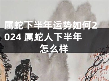 属蛇下半年运势如何2024 属蛇人下半年怎么样
