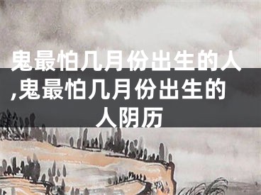 鬼最怕几月份出生的人,鬼最怕几月份出生的人阴历