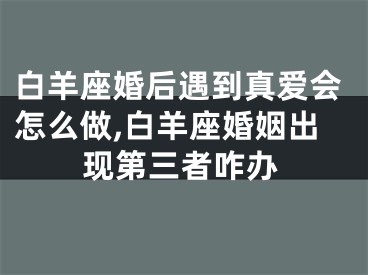 白羊座婚后遇到真爱会怎么做,白羊座婚姻出现第三者咋办