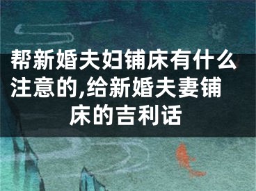 帮新婚夫妇铺床有什么注意的,给新婚夫妻铺床的吉利话
