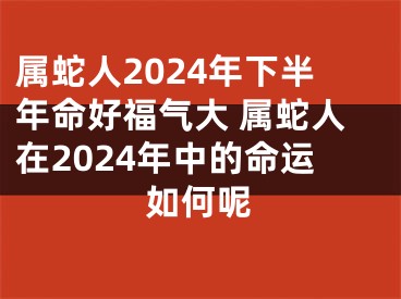 属蛇人2024年下半年命好福气大 属蛇人在2024年中的命运如何呢